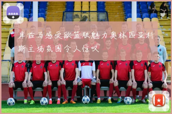 库兹马感受欧篮联魅力奥林匹亚科斯主场氛围令人惊叹