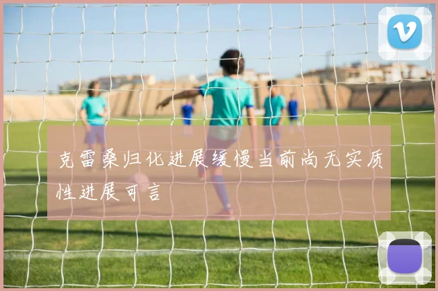 克雷桑归化进展缓慢当前尚无实质性进展可言