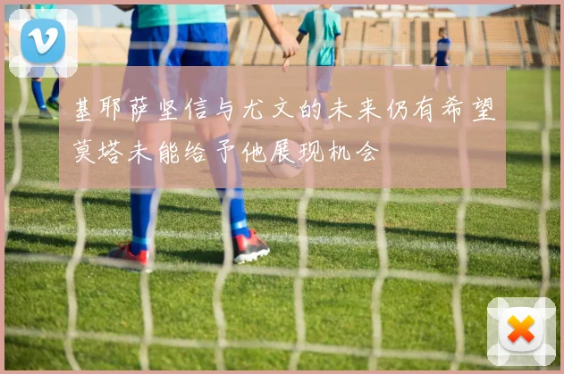 基耶萨坚信与尤文的未来仍有希望莫塔未能给予他展现机会