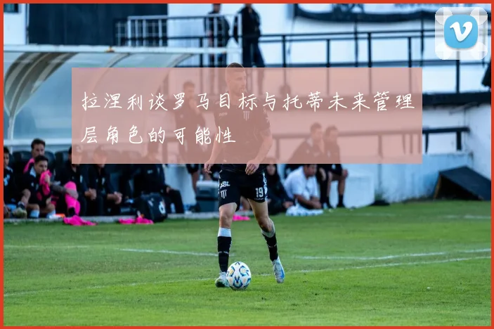 拉涅利谈罗马目标与托蒂未来管理层角色的可能性