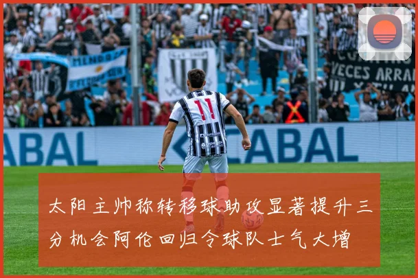 太阳主帅称转移球助攻显著提升三分机会阿伦回归令球队士气大增