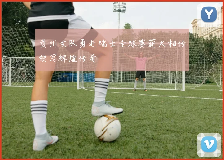 贵州女队勇赴瑞士全球赛薪火相传续写辉煌传奇