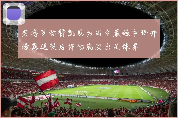 劳塔罗称赞凯恩为当今最强中锋并透露退役后将彻底淡出足球界