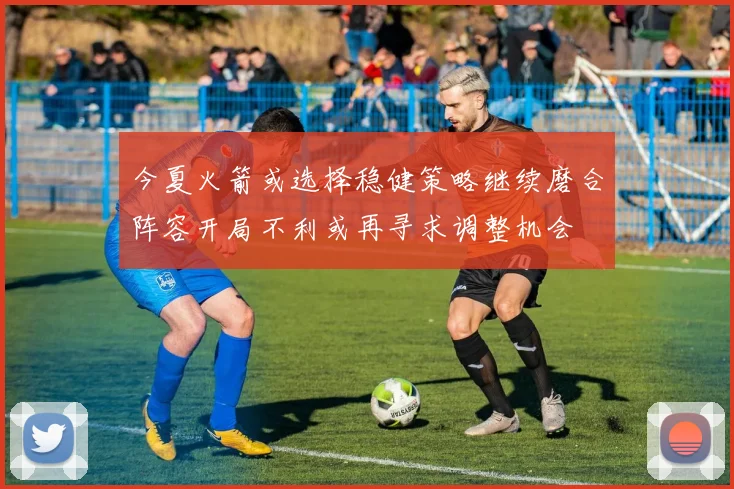 今夏火箭或选择稳健策略继续磨合阵容开局不利或再寻求调整机会